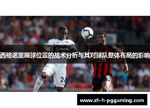 西格诺里踢球位置的战术分析与其对球队整体布局的影响 西格诺里踢球位置的战术分析与其对球队整体布局的影响