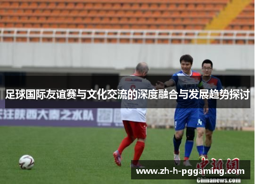 足球国际友谊赛与文化交流的深度融合与发展趋势探讨 足球国际友谊赛与文化交流的深度融合与发展趋势探讨