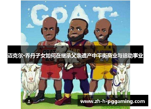 迈克尔·乔丹子女如何在继承父亲遗产中平衡商业与运动事业 迈克尔·乔丹子女如何在继承父亲遗产中平衡商业与运动事业