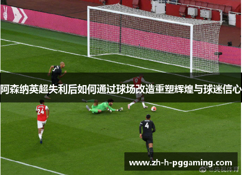 阿森纳英超失利后如何通过球场改造重塑辉煌与球迷信心 阿森纳英超失利后如何通过球场改造重塑辉煌与球迷信心