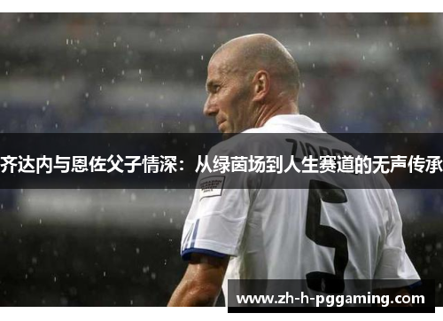 齐达内与恩佐父子情深：从绿茵场到人生赛道的无声传承