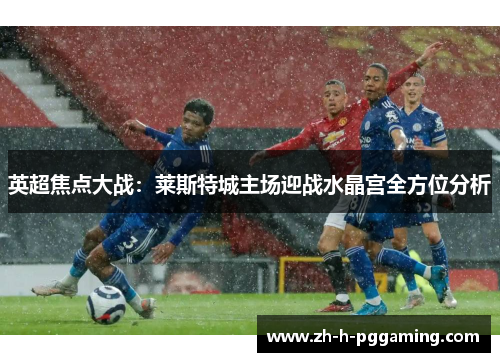英超焦点大战：莱斯特城主场迎战水晶宫全方位分析
