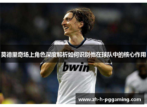 莫德里奇场上角色深度解析如何识别他在球队中的核心作用