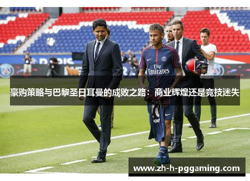 豪购策略与巴黎圣日耳曼的成败之路:商业辉煌还是竞技迷失 豪购策略与巴黎圣日耳曼的成败之路:商业辉煌还是竞技迷失
