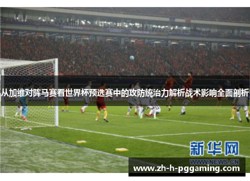 从加维对阵马赛看世界杯预选赛中的攻防统治力解析战术影响全面剖析