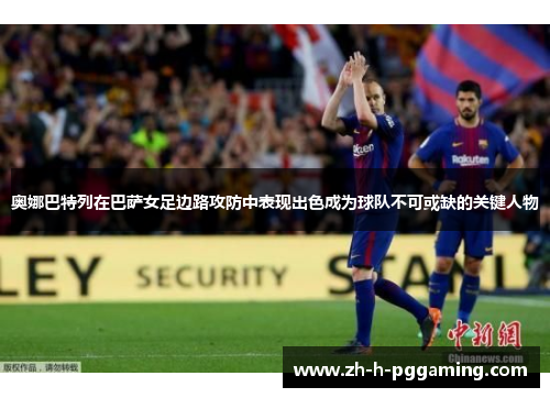 奥娜巴特列在巴萨女足边路攻防中表现出色成为球队不可或缺的关键人物 奥娜巴特列在巴萨女足边路攻防中表现出色成为球队不可或缺的关键人物