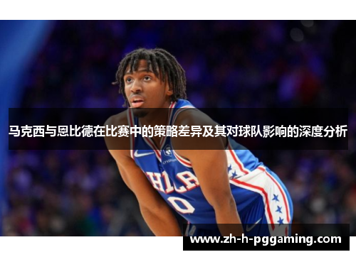 马克西与恩比德在比赛中的策略差异及其对球队影响的深度分析