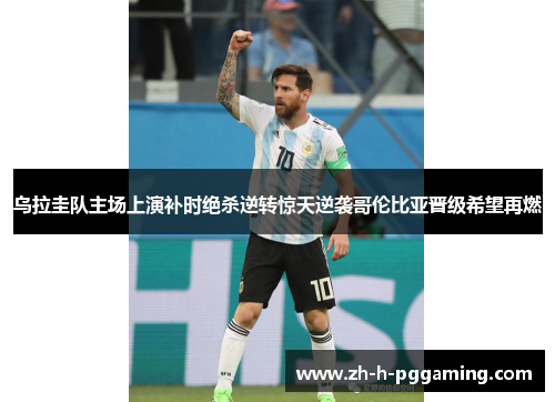 乌拉圭队主场上演补时绝杀逆转惊天逆袭哥伦比亚晋级希望再燃