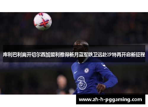 库利巴利离开切尔西加盟利雅得新月蓝军铁卫远赴沙特再开启新征程