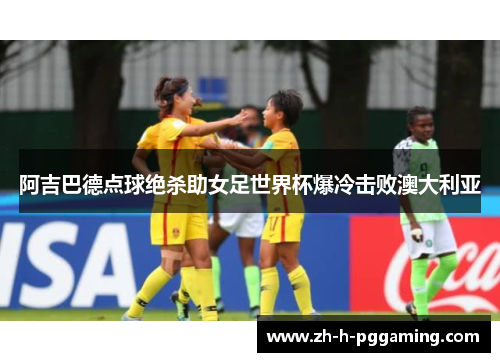 阿吉巴德点球绝杀助女足世界杯爆冷击败澳大利亚 阿吉巴德点球绝杀助女足世界杯爆冷击败澳大利亚