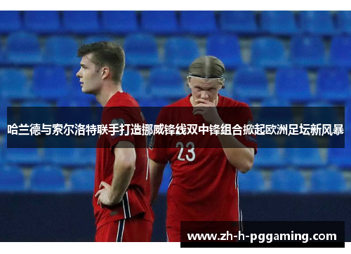 哈兰德与索尔洛特联手打造挪威锋线双中锋组合掀起欧洲足坛新风暴 哈兰德与索尔洛特联手打造挪威锋线双中锋组合掀起欧洲足坛新风暴