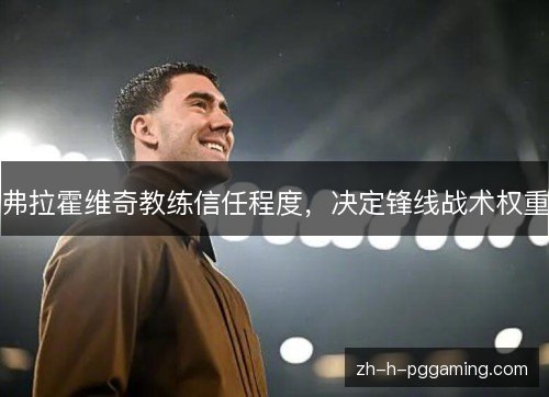 弗拉霍维奇教练信任程度,决定锋线战术权重 弗拉霍维奇教练信任程度,决定锋线战术权重