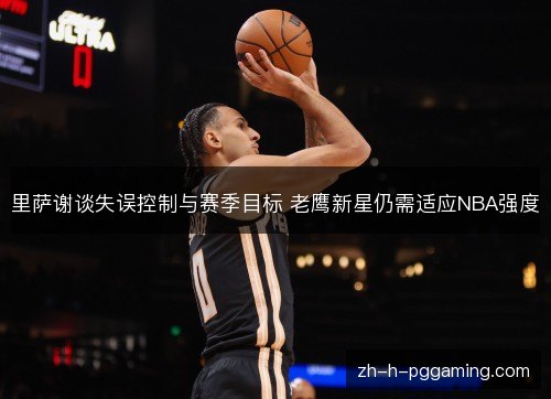 里萨谢谈失误控制与赛季目标 老鹰新星仍需适应NBA强度 里萨谢谈失误控制与赛季目标 老鹰新星仍需适应NBA强度